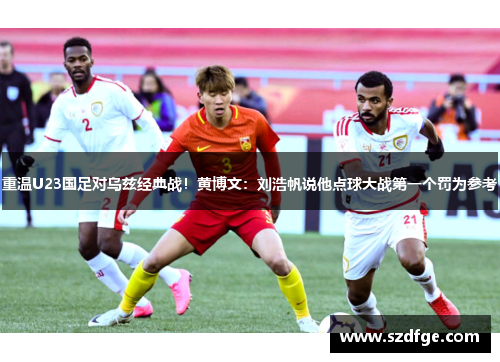 重温U23国足对乌兹经典战！黄博文：刘浩帆说他点球大战第一个罚为参考